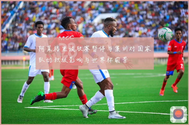阿莱格里谈联赛暂停与集训对国家队的积极影响与世界杯前景