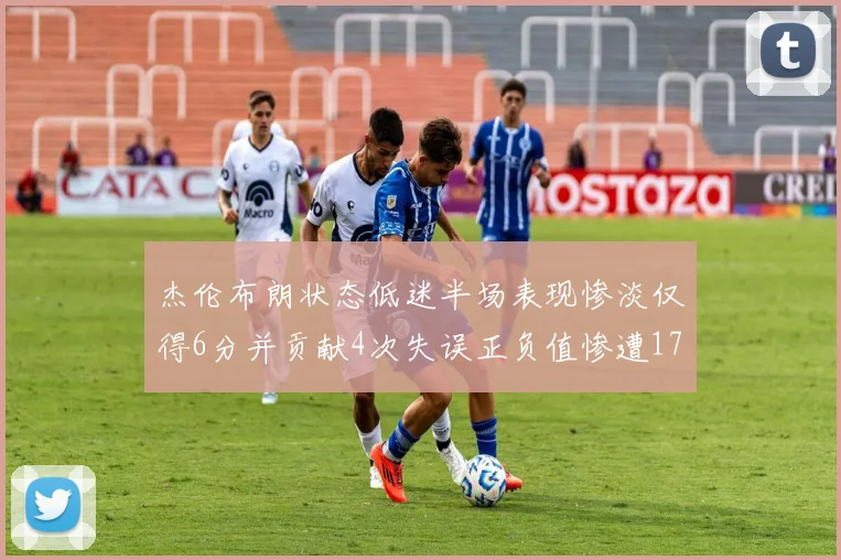 杰伦布朗状态低迷半场表现惨淡仅得6分并贡献4次失误正负值惨遭17