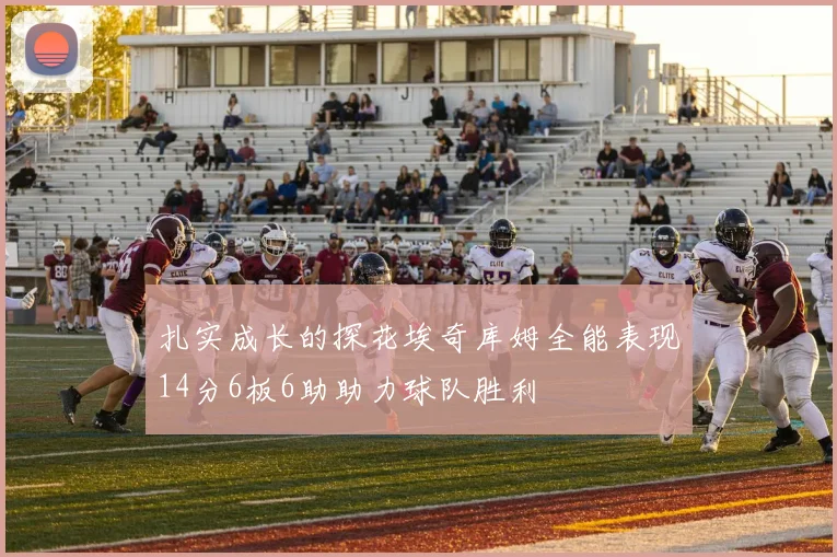 扎实成长的探花埃奇库姆全能表现14分6板6助助力球队胜利