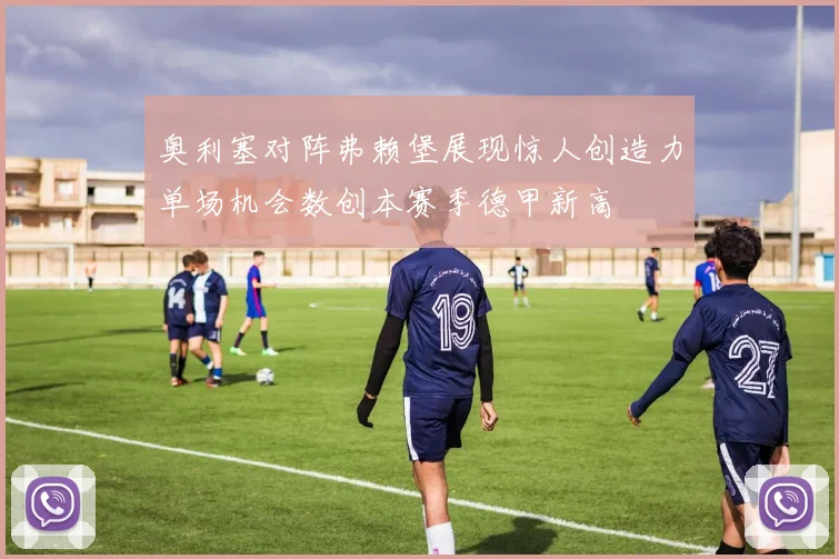 奥利塞对阵弗赖堡展现惊人创造力单场机会数创本赛季德甲新高