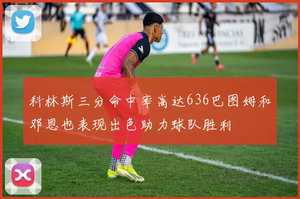 科林斯三分命中率高达636巴图姆和邓恩也表现出色助力球队胜利