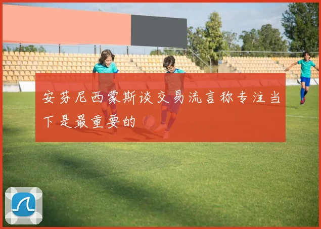 安芬尼西蒙斯谈交易流言称专注当下是最重要的