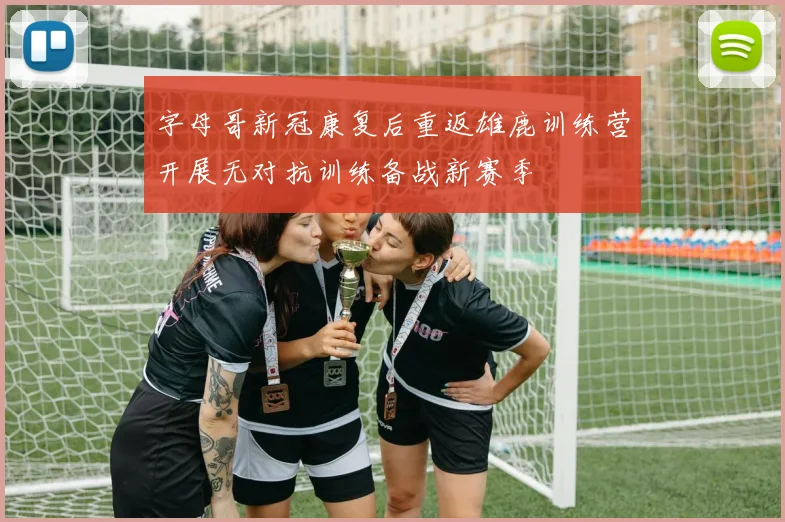 字母哥新冠康复后重返雄鹿训练营开展无对抗训练备战新赛季