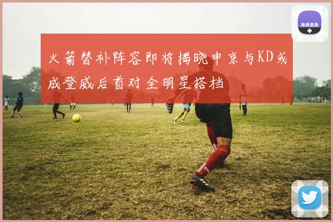 火箭替补阵容即将揭晓申京与KD或成登威后首对全明星搭档