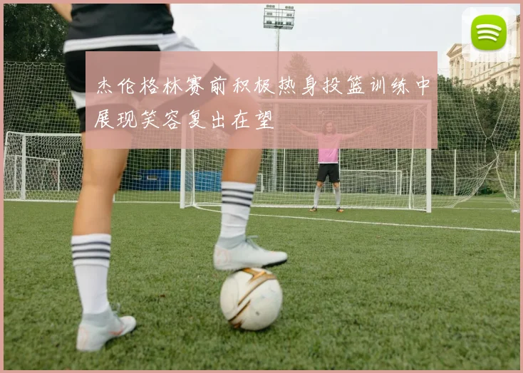 杰伦格林赛前积极热身投篮训练中展现笑容复出在望
