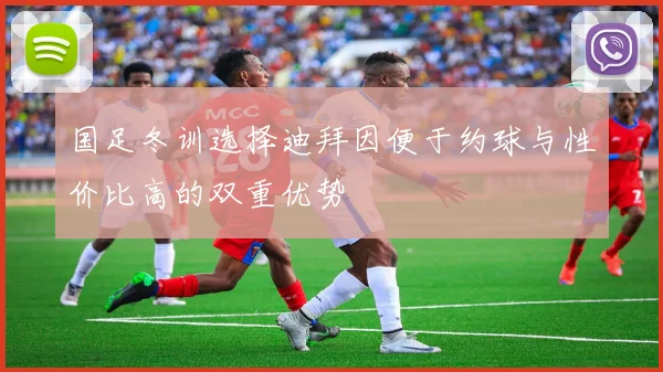 国足冬训选择迪拜因便于约球与性价比高的双重优势