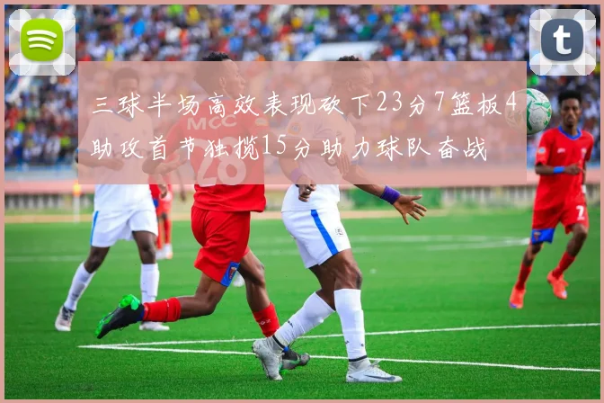 三球半场高效表现砍下23分7篮板4助攻首节独揽15分助力球队奋战