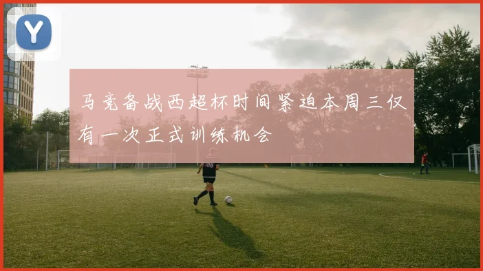 马竞备战西超杯时间紧迫本周三仅有一次正式训练机会