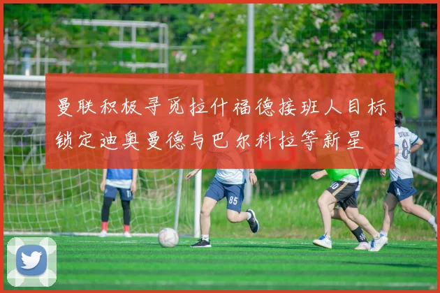 曼联积极寻觅拉什福德接班人目标锁定迪奥曼德与巴尔科拉等新星