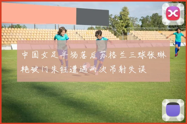 中国女足半场落后苏格兰三球张琳艳破门朱钰遭遇两次吊射失误