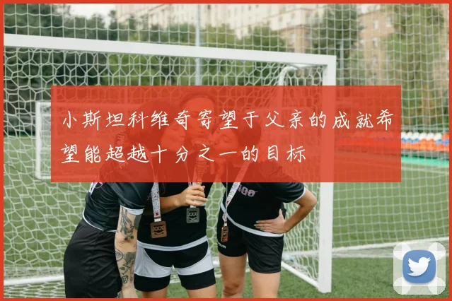 小斯坦科维奇寄望于父亲的成就希望能超越十分之一的目标