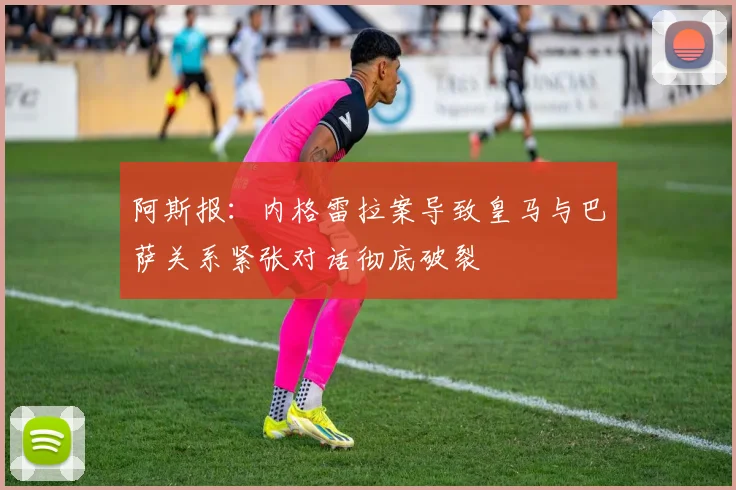 阿斯报：内格雷拉案导致皇马与巴萨关系紧张对话彻底破裂