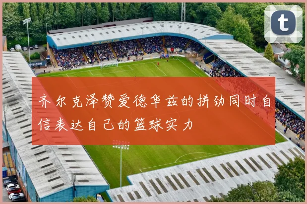 齐尔克泽赞爱德华兹的拼劲同时自信表达自己的篮球实力